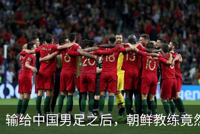输给中国男足之后，朝鲜教练竟然说了一句比赢球更让人意外的话，格局不一般